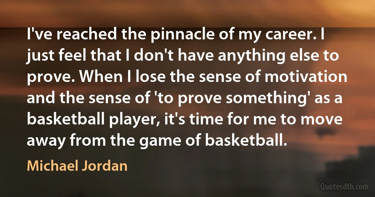 I've reached the pinnacle of my career. I just feel that I don't have anything else to prove. When I lose the sense of motivation and the sense of 'to prove something' as a basketball player, it's time for me to move away from the game of basketball. (Michael Jordan)