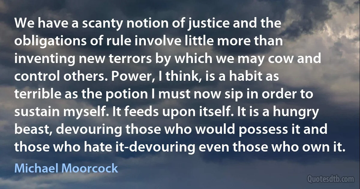 We have a scanty notion of justice and the obligations of rule involve little more than inventing new terrors by which we may cow and control others. Power, I think, is a habit as terrible as the potion I must now sip in order to sustain myself. It feeds upon itself. It is a hungry beast, devouring those who would possess it and those who hate it-devouring even those who own it. (Michael Moorcock)