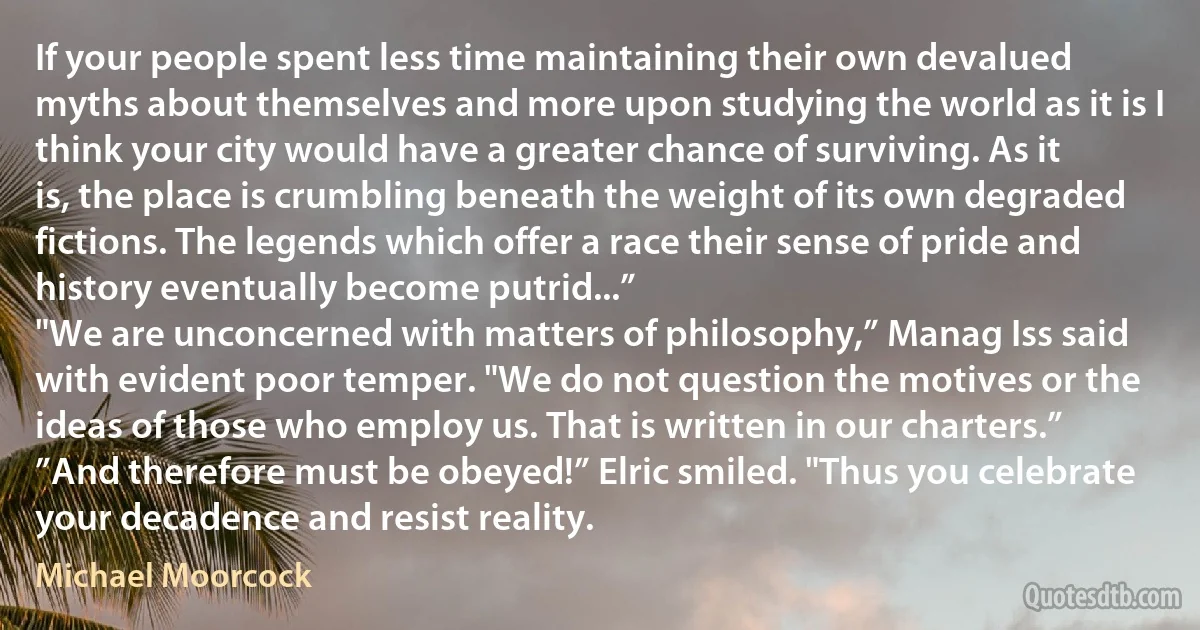 If your people spent less time maintaining their own devalued myths about themselves and more upon studying the world as it is I think your city would have a greater chance of surviving. As it is, the place is crumbling beneath the weight of its own degraded fictions. The legends which offer a race their sense of pride and history eventually become putrid...”
"We are unconcerned with matters of philosophy,” Manag Iss said with evident poor temper. "We do not question the motives or the ideas of those who employ us. That is written in our charters.”
”And therefore must be obeyed!” Elric smiled. "Thus you celebrate your decadence and resist reality. (Michael Moorcock)