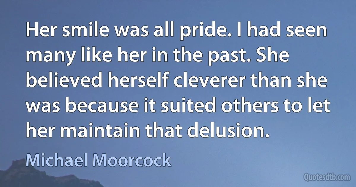 Her smile was all pride. I had seen many like her in the past. She believed herself cleverer than she was because it suited others to let her maintain that delusion. (Michael Moorcock)