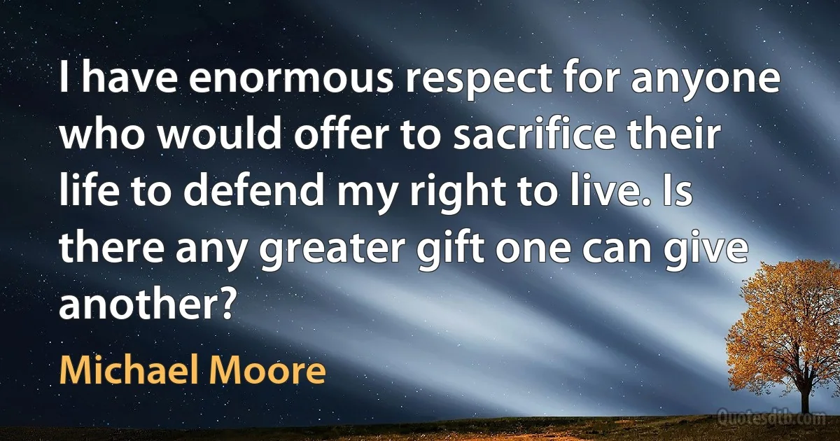 I have enormous respect for anyone who would offer to sacrifice their life to defend my right to live. Is there any greater gift one can give another? (Michael Moore)