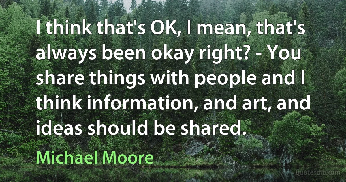 I think that's OK, I mean, that's always been okay right? - You share things with people and I think information, and art, and ideas should be shared. (Michael Moore)