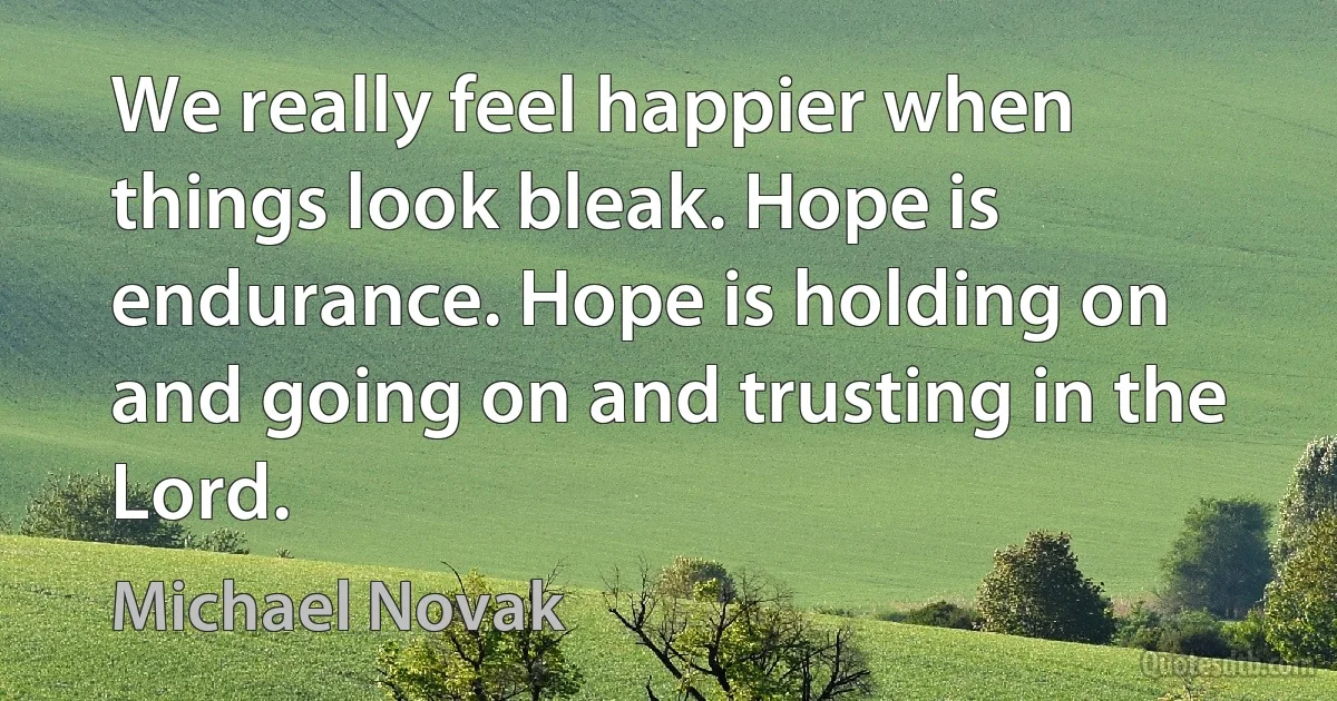 We really feel happier when things look bleak. Hope is endurance. Hope is holding on and going on and trusting in the Lord. (Michael Novak)