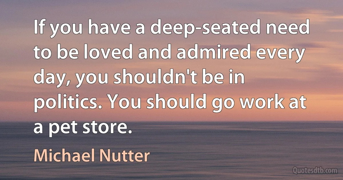 If you have a deep-seated need to be loved and admired every day, you shouldn't be in politics. You should go work at a pet store. (Michael Nutter)