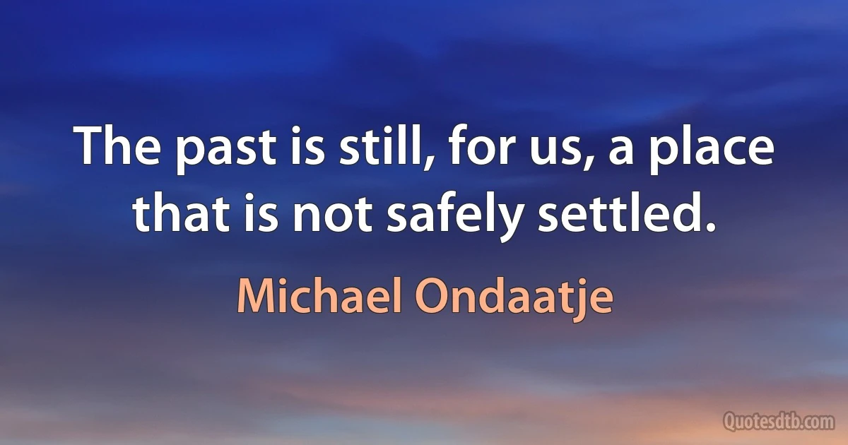 The past is still, for us, a place that is not safely settled. (Michael Ondaatje)