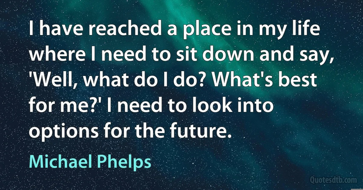 I have reached a place in my life where I need to sit down and say, 'Well, what do I do? What's best for me?' I need to look into options for the future. (Michael Phelps)