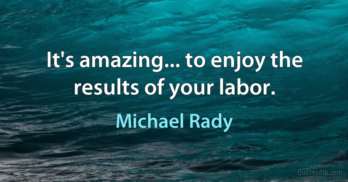 It's amazing... to enjoy the results of your labor. (Michael Rady)