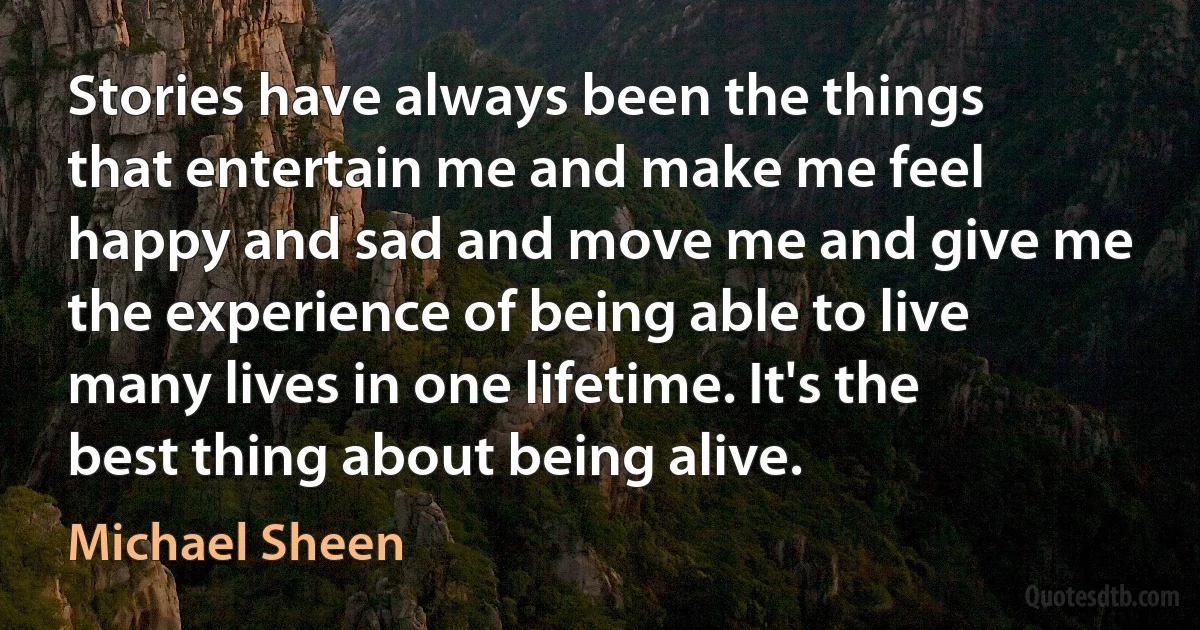 Stories have always been the things that entertain me and make me feel happy and sad and move me and give me the experience of being able to live many lives in one lifetime. It's the best thing about being alive. (Michael Sheen)