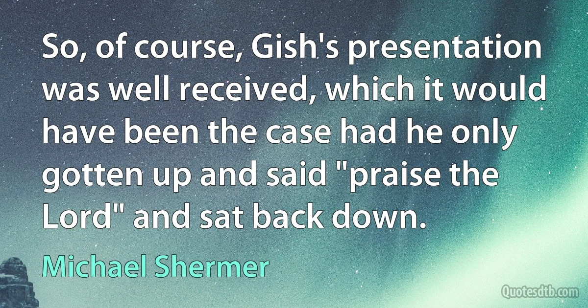 So, of course, Gish's presentation was well received, which it would have been the case had he only gotten up and said "praise the Lord" and sat back down. (Michael Shermer)