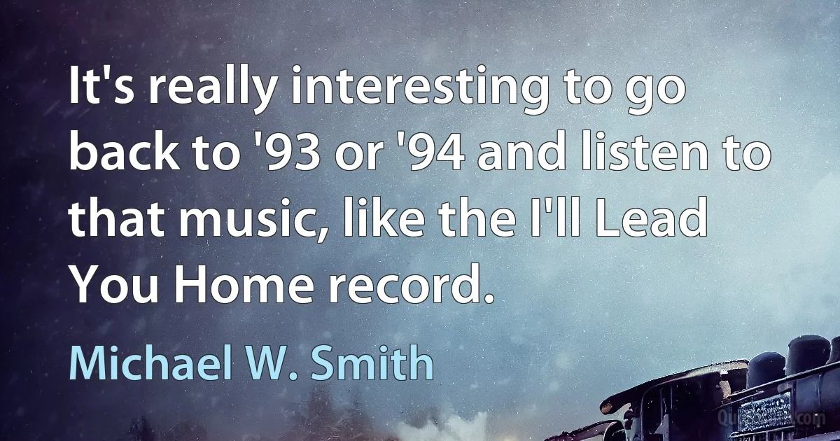 It's really interesting to go back to '93 or '94 and listen to that music, like the I'll Lead You Home record. (Michael W. Smith)