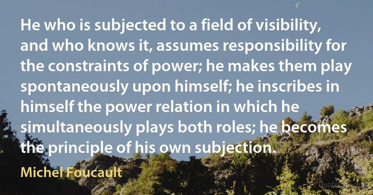 He who is subjected to a field of visibility, and who knows it, assumes responsibility for the constraints of power; he makes them play spontaneously upon himself; he inscribes in himself the power relation in which he simultaneously plays both roles; he becomes the principle of his own subjection. (Michel Foucault)