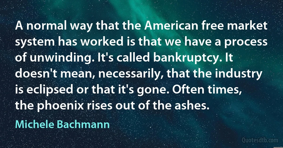 A normal way that the American free market system has worked is that we have a process of unwinding. It's called bankruptcy. It doesn't mean, necessarily, that the industry is eclipsed or that it's gone. Often times, the phoenix rises out of the ashes. (Michele Bachmann)