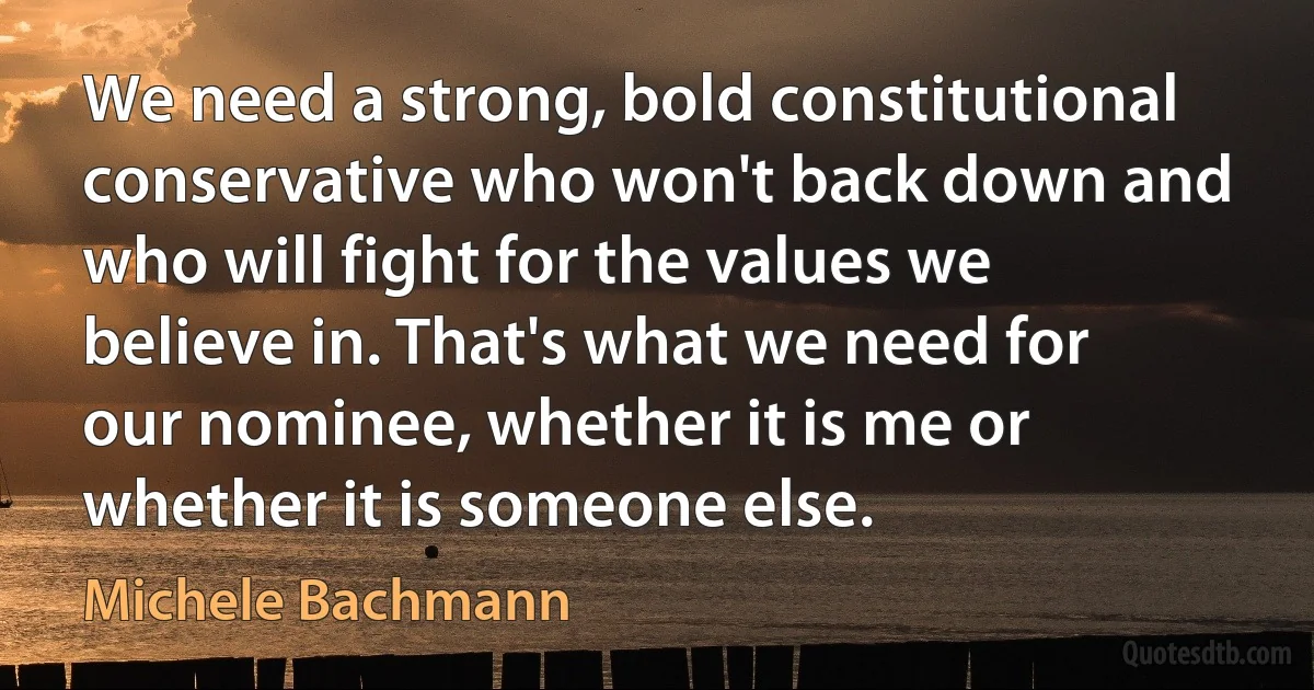 We need a strong, bold constitutional conservative who won't back down and who will fight for the values we believe in. That's what we need for our nominee, whether it is me or whether it is someone else. (Michele Bachmann)