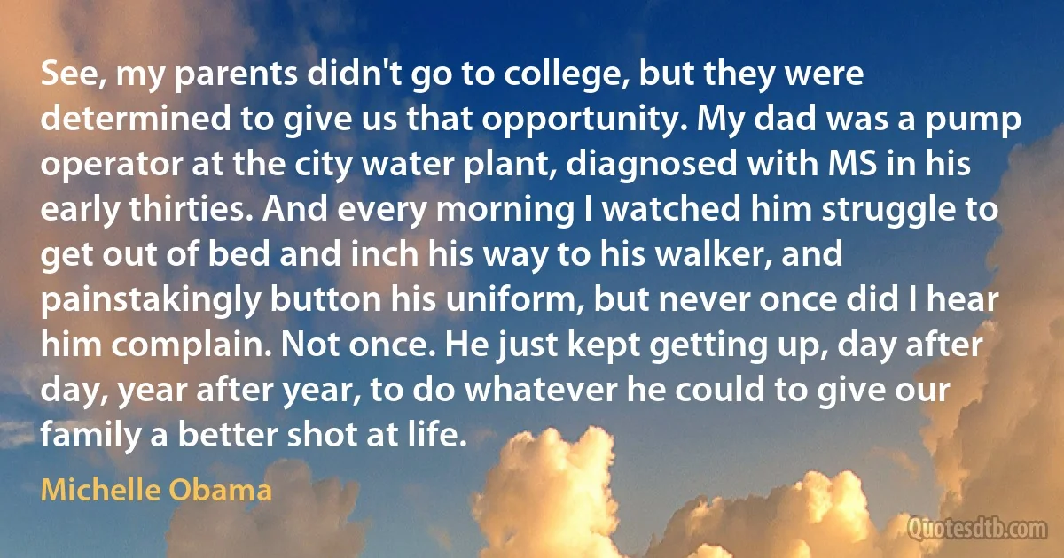 See, my parents didn't go to college, but they were determined to give us that opportunity. My dad was a pump operator at the city water plant, diagnosed with MS in his early thirties. And every morning I watched him struggle to get out of bed and inch his way to his walker, and painstakingly button his uniform, but never once did I hear him complain. Not once. He just kept getting up, day after day, year after year, to do whatever he could to give our family a better shot at life. (Michelle Obama)