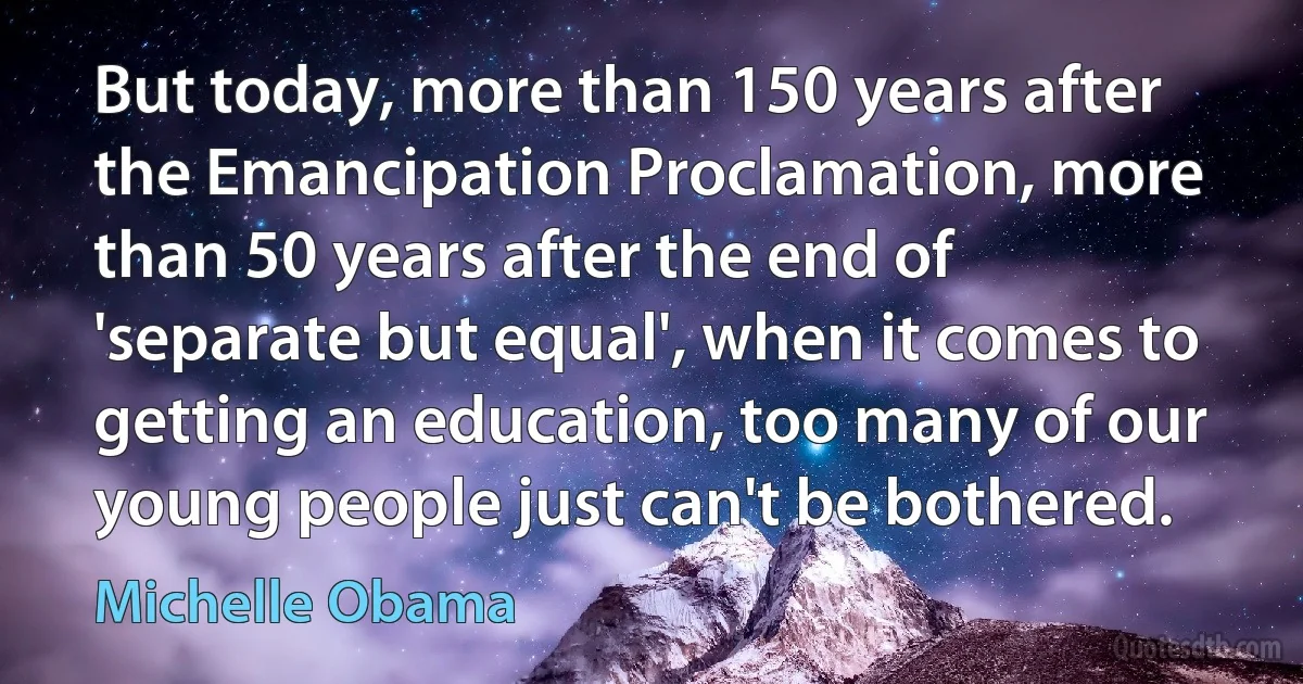 But today, more than 150 years after the Emancipation Proclamation, more than 50 years after the end of 'separate but equal', when it comes to getting an education, too many of our young people just can't be bothered. (Michelle Obama)