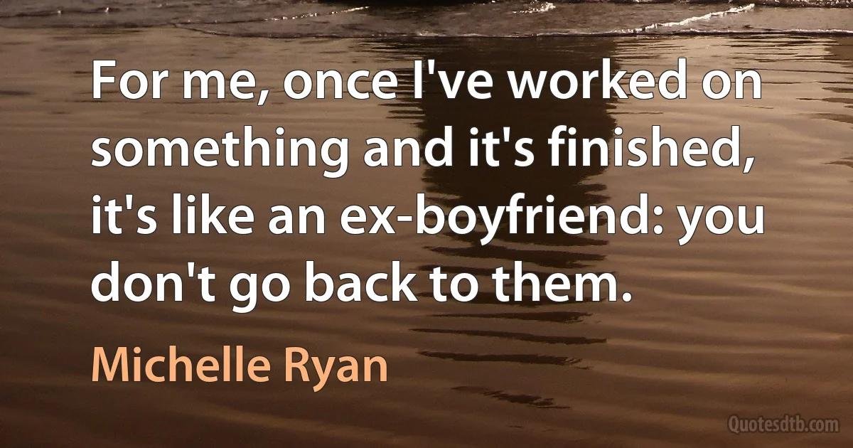 For me, once I've worked on something and it's finished, it's like an ex-boyfriend: you don't go back to them. (Michelle Ryan)