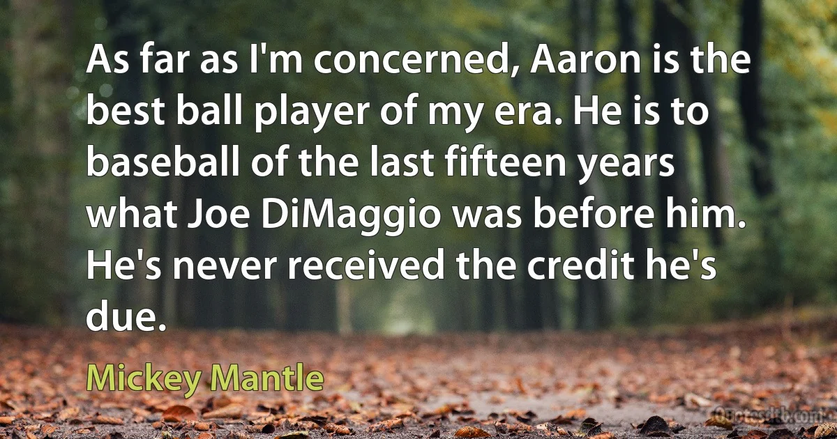 As far as I'm concerned, Aaron is the best ball player of my era. He is to baseball of the last fifteen years what Joe DiMaggio was before him. He's never received the credit he's due. (Mickey Mantle)