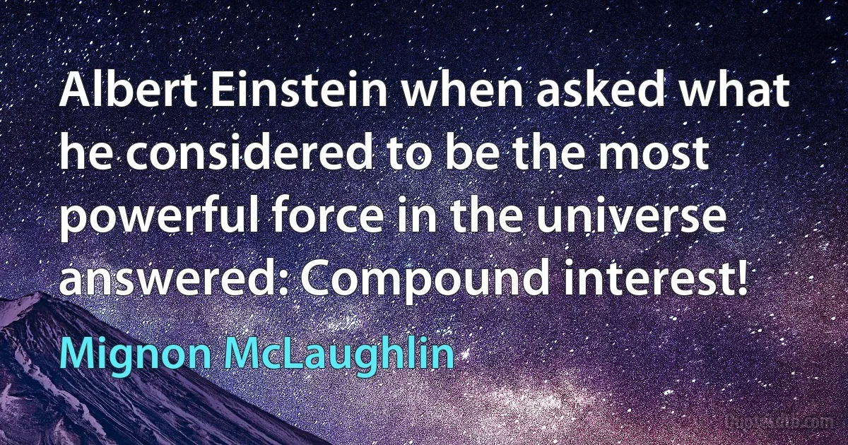 Albert Einstein when asked what he considered to be the most powerful force in the universe answered: Compound interest! (Mignon McLaughlin)