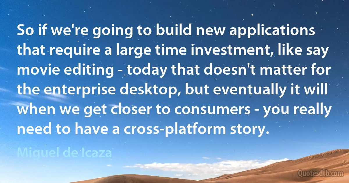 So if we're going to build new applications that require a large time investment, like say movie editing - today that doesn't matter for the enterprise desktop, but eventually it will when we get closer to consumers - you really need to have a cross-platform story. (Miguel de Icaza)