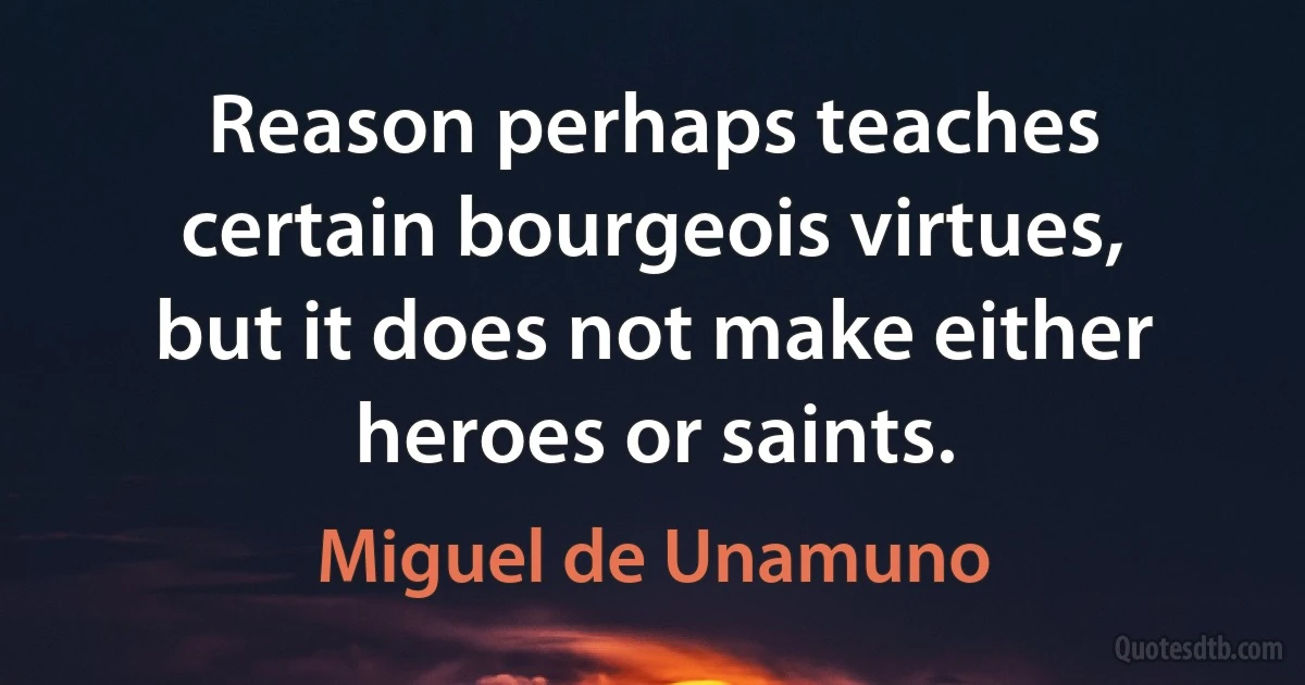 Reason perhaps teaches certain bourgeois virtues, but it does not make either heroes or saints. (Miguel de Unamuno)