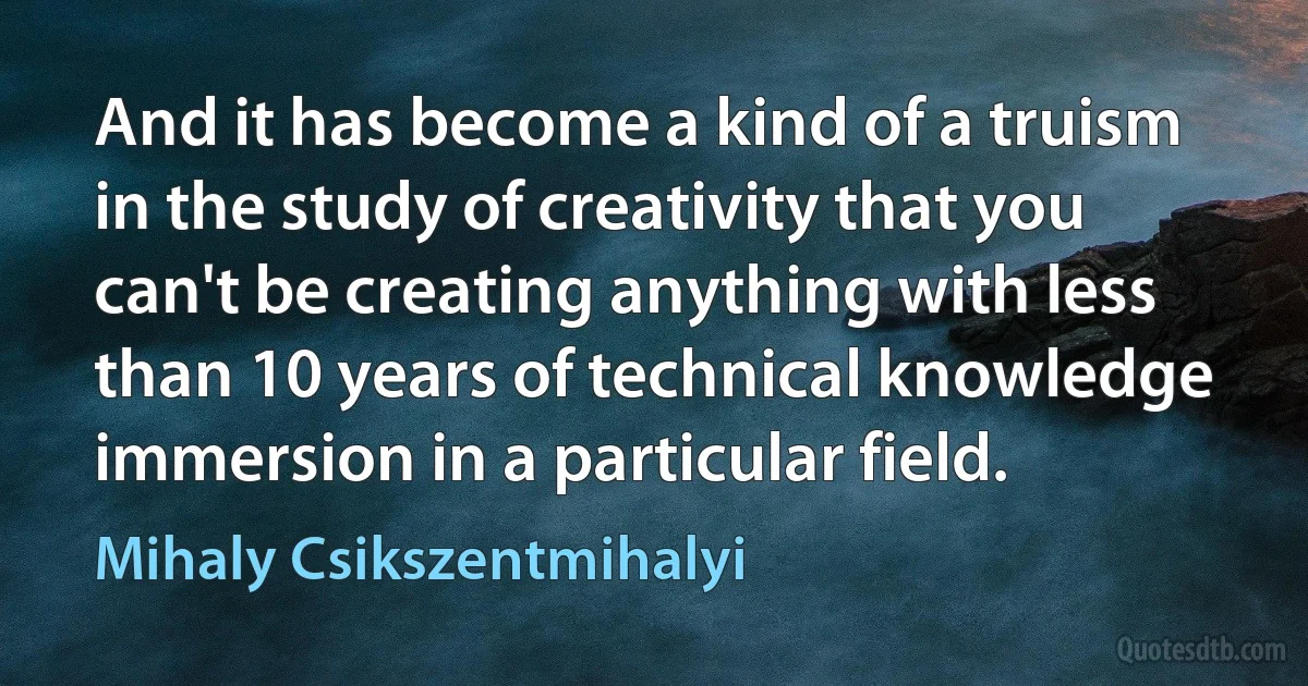 And it has become a kind of a truism in the study of creativity that you can't be creating anything with less than 10 years of technical knowledge immersion in a particular field. (Mihaly Csikszentmihalyi)