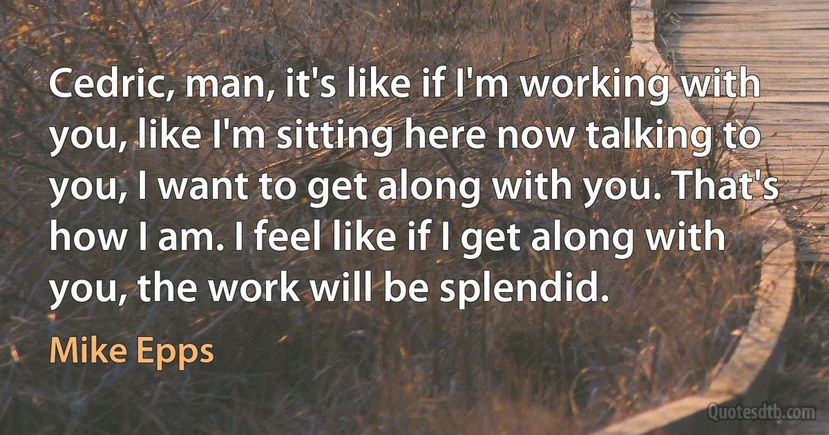 Cedric, man, it's like if I'm working with you, like I'm sitting here now talking to you, I want to get along with you. That's how I am. I feel like if I get along with you, the work will be splendid. (Mike Epps)