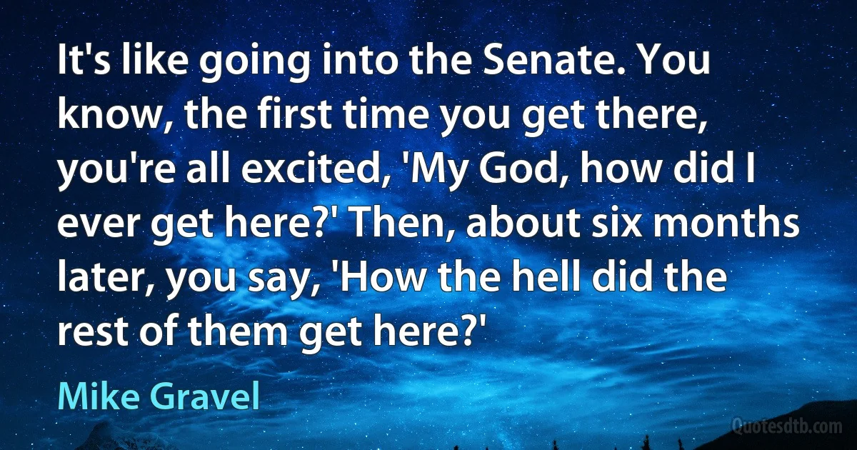 It's like going into the Senate. You know, the first time you get there, you're all excited, 'My God, how did I ever get here?' Then, about six months later, you say, 'How the hell did the rest of them get here?' (Mike Gravel)