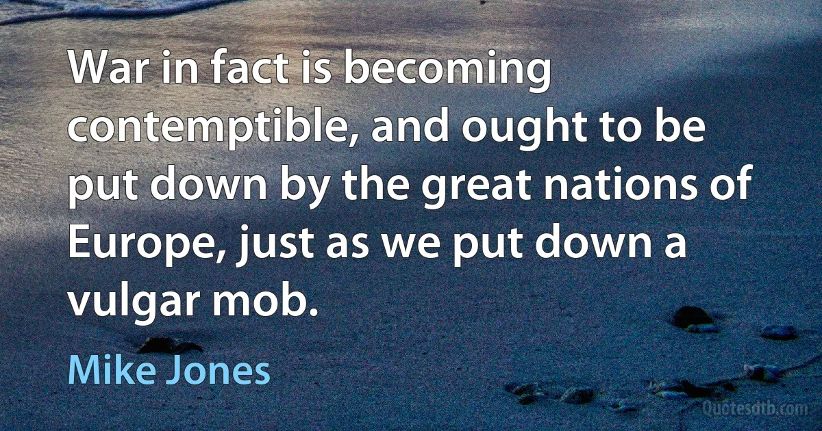 War in fact is becoming contemptible, and ought to be put down by the great nations of Europe, just as we put down a vulgar mob. (Mike Jones)