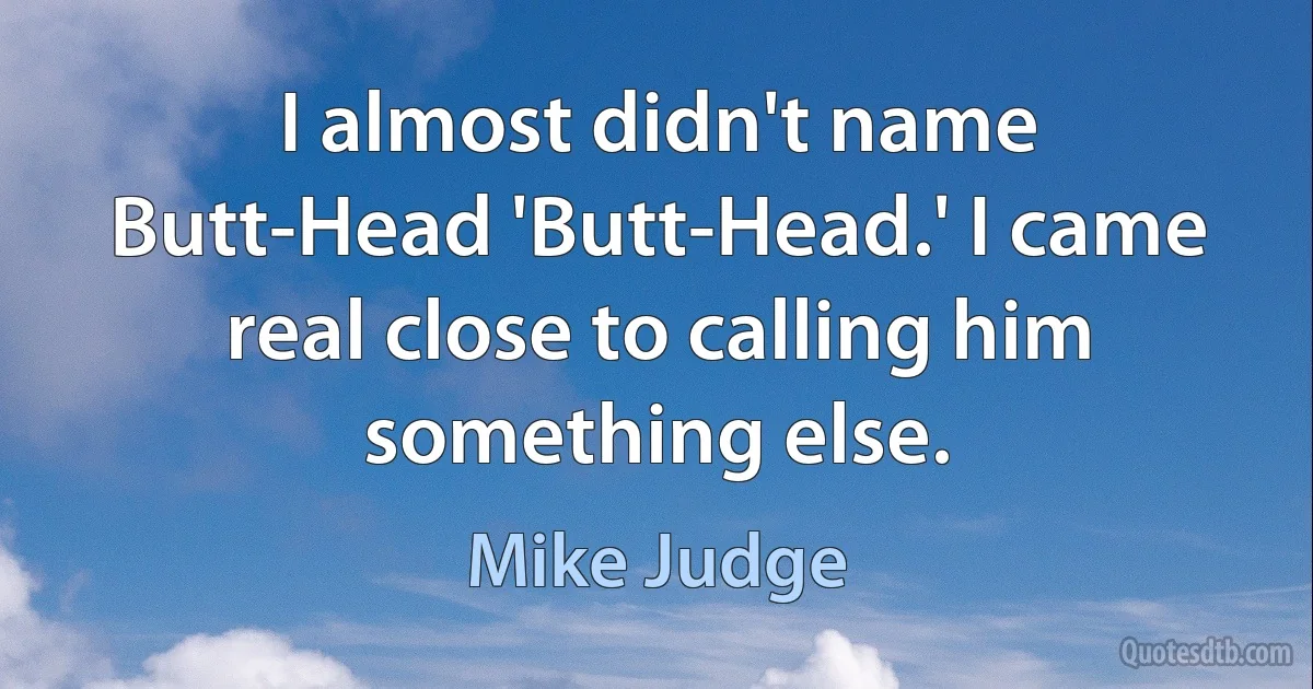 I almost didn't name Butt-Head 'Butt-Head.' I came real close to calling him something else. (Mike Judge)