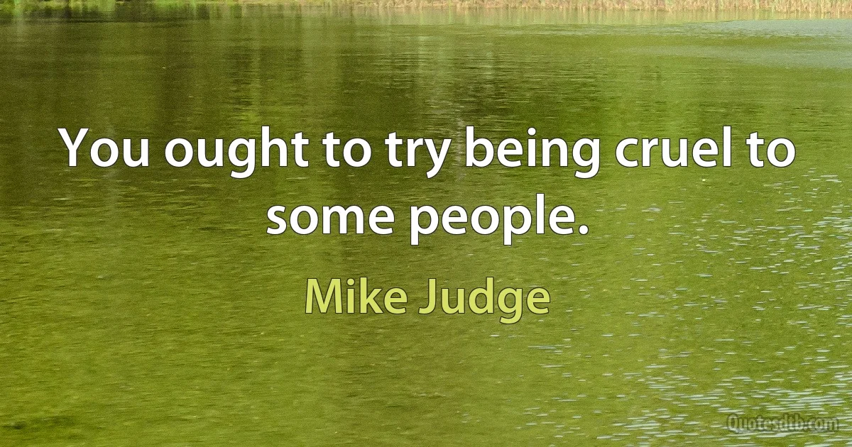 You ought to try being cruel to some people. (Mike Judge)