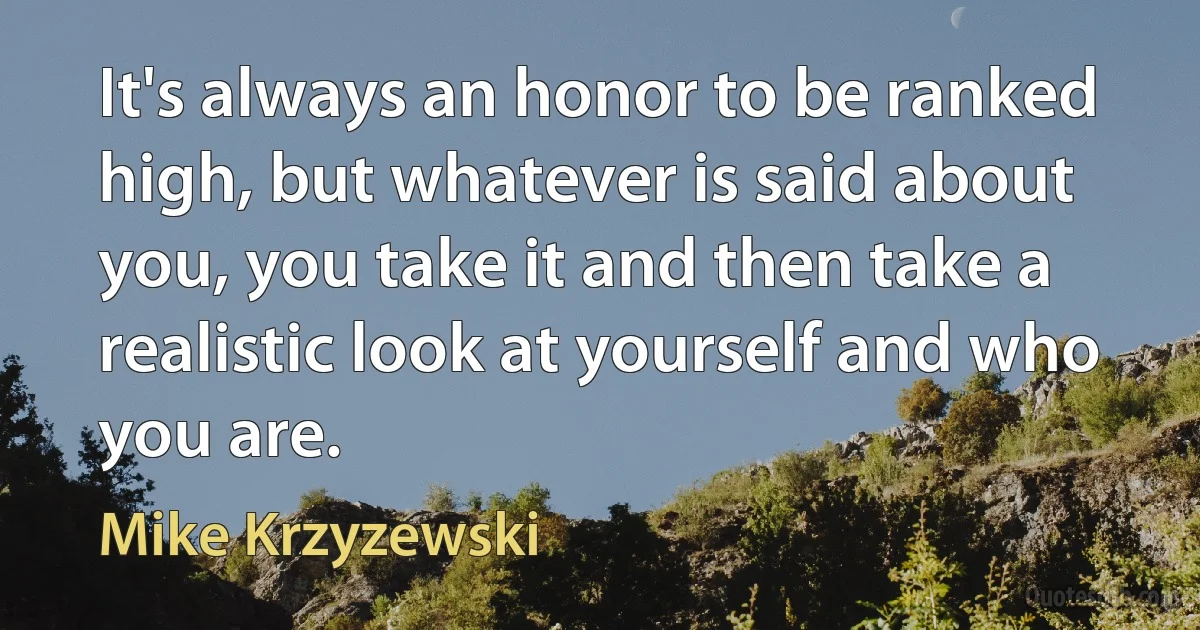 It's always an honor to be ranked high, but whatever is said about you, you take it and then take a realistic look at yourself and who you are. (Mike Krzyzewski)