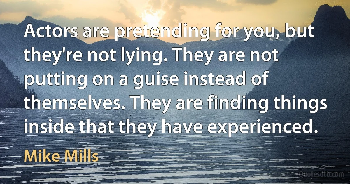 Actors are pretending for you, but they're not lying. They are not putting on a guise instead of themselves. They are finding things inside that they have experienced. (Mike Mills)