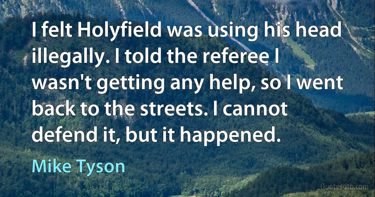 I felt Holyfield was using his head illegally. I told the referee I wasn't getting any help, so I went back to the streets. I cannot defend it, but it happened. (Mike Tyson)