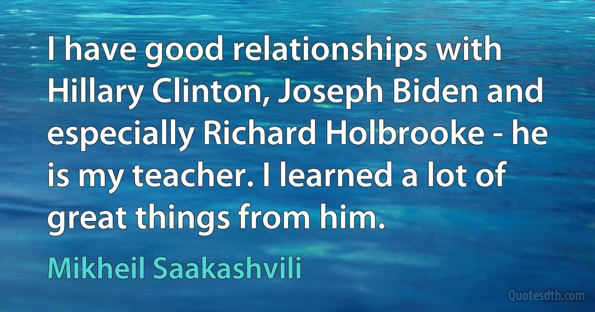 I have good relationships with Hillary Clinton, Joseph Biden and especially Richard Holbrooke - he is my teacher. I learned a lot of great things from him. (Mikheil Saakashvili)