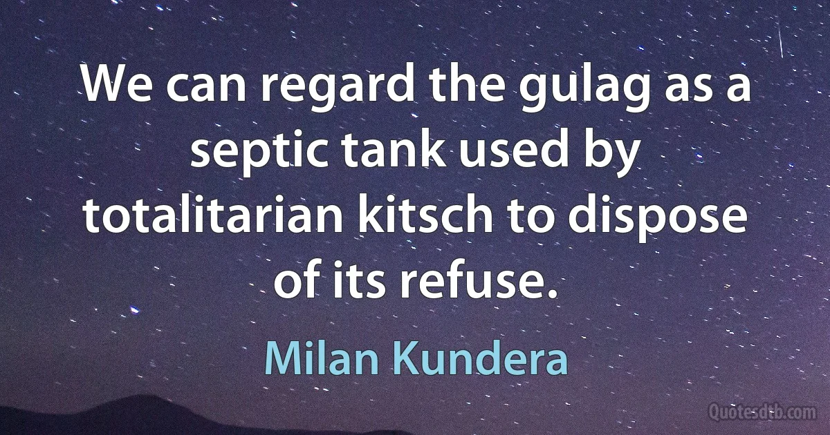 We can regard the gulag as a septic tank used by totalitarian kitsch to dispose of its refuse. (Milan Kundera)