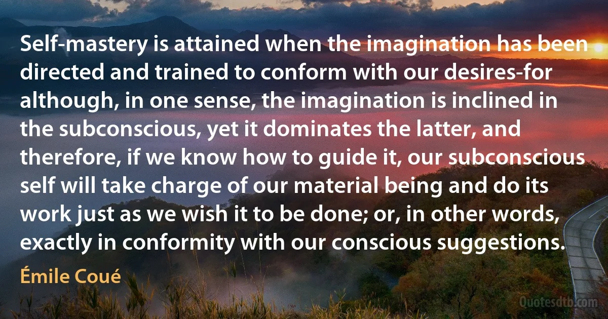 Self-mastery is attained when the imagination has been directed and trained to conform with our desires-for although, in one sense, the imagination is inclined in the subconscious, yet it dominates the latter, and therefore, if we know how to guide it, our subconscious self will take charge of our material being and do its work just as we wish it to be done; or, in other words, exactly in conformity with our conscious suggestions. (Émile Coué)