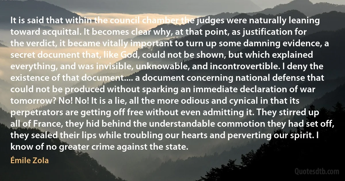 It is said that within the council chamber the judges were naturally leaning toward acquittal. It becomes clear why, at that point, as justification for the verdict, it became vitally important to turn up some damning evidence, a secret document that, like God, could not be shown, but which explained everything, and was invisible, unknowable, and incontrovertible. I deny the existence of that document.... a document concerning national defense that could not be produced without sparking an immediate declaration of war tomorrow? No! No! It is a lie, all the more odious and cynical in that its perpetrators are getting off free without even admitting it. They stirred up all of France, they hid behind the understandable commotion they had set off, they sealed their lips while troubling our hearts and perverting our spirit. I know of no greater crime against the state. (Émile Zola)