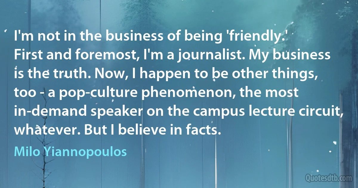 I'm not in the business of being 'friendly.' First and foremost, I'm a journalist. My business is the truth. Now, I happen to be other things, too - a pop-culture phenomenon, the most in-demand speaker on the campus lecture circuit, whatever. But I believe in facts. (Milo Yiannopoulos)