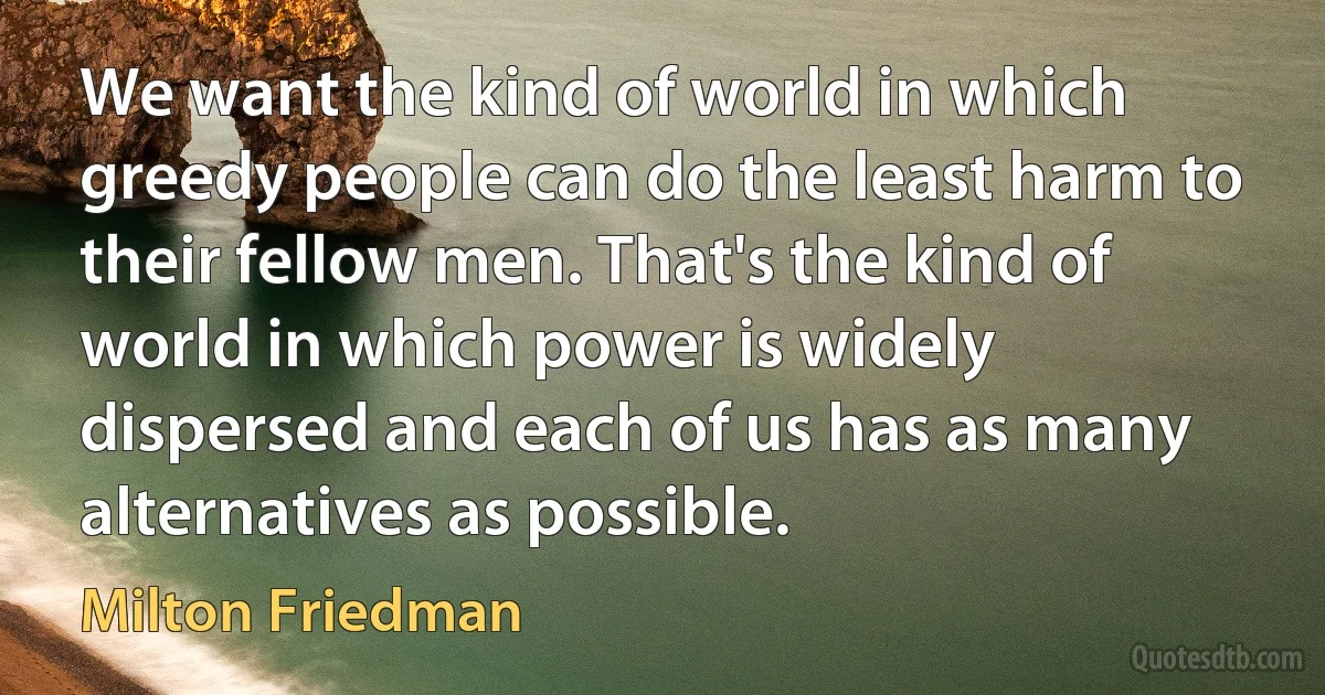 We want the kind of world in which greedy people can do the least harm to their fellow men. That's the kind of world in which power is widely dispersed and each of us has as many alternatives as possible. (Milton Friedman)