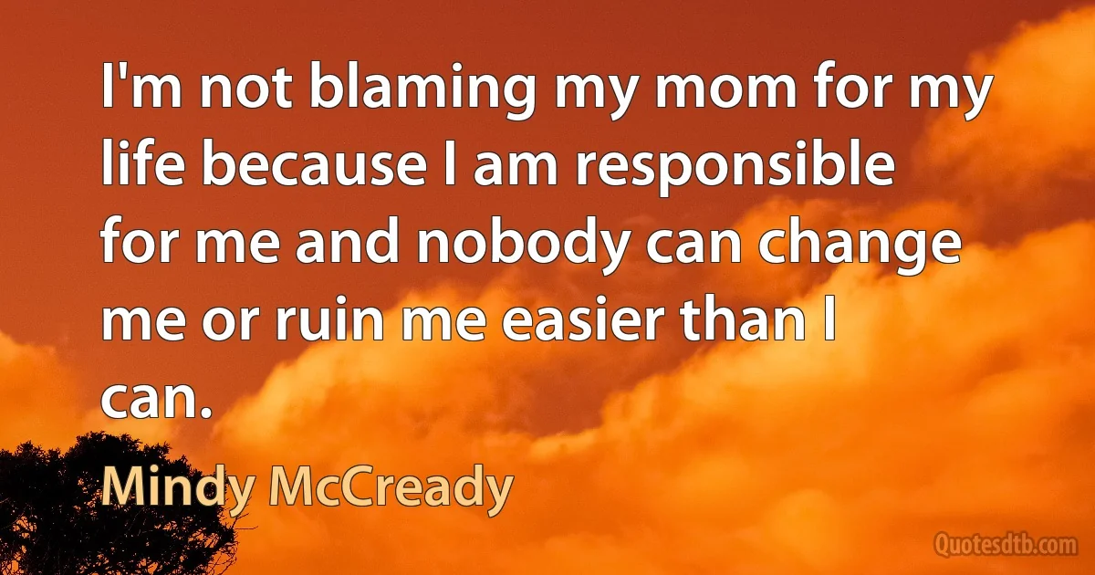 I'm not blaming my mom for my life because I am responsible for me and nobody can change me or ruin me easier than I can. (Mindy McCready)