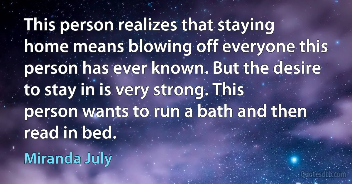 This person realizes that staying home means blowing off everyone this person has ever known. But the desire to stay in is very strong. This person wants to run a bath and then read in bed. (Miranda July)