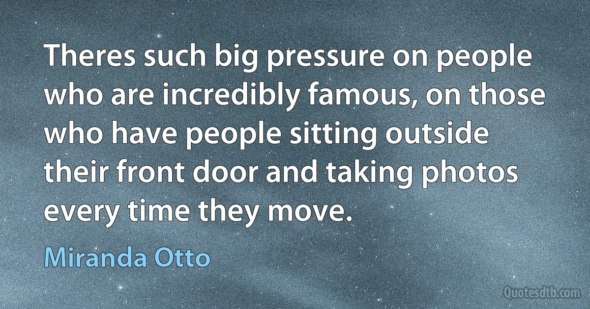 Theres such big pressure on people who are incredibly famous, on those who have people sitting outside their front door and taking photos every time they move. (Miranda Otto)