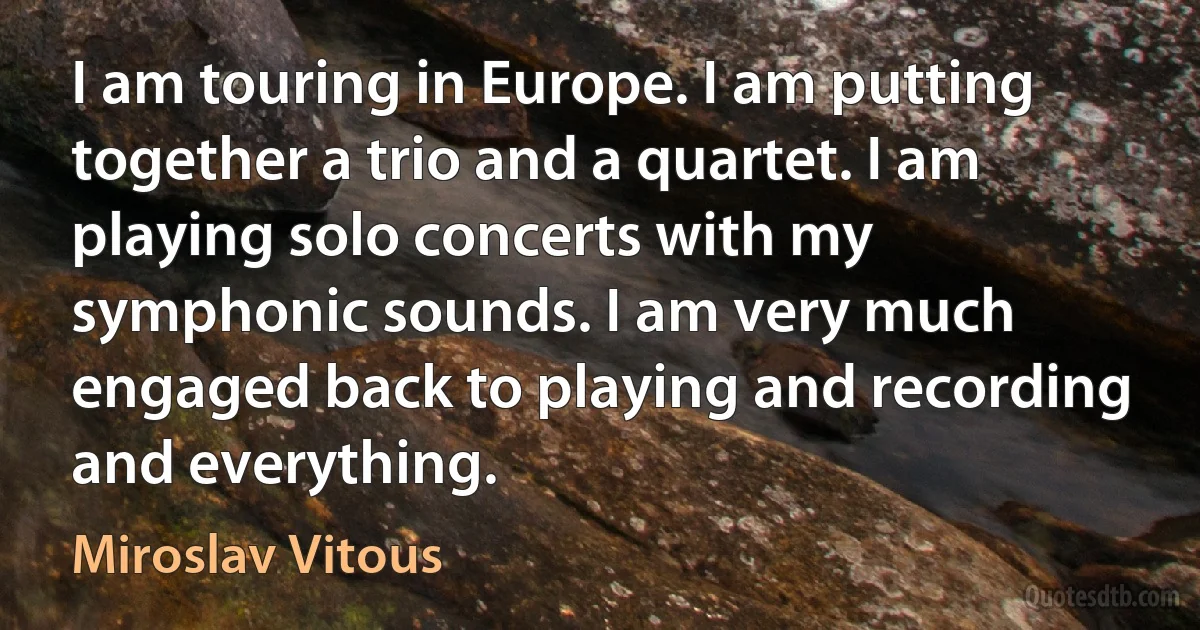 I am touring in Europe. I am putting together a trio and a quartet. I am playing solo concerts with my symphonic sounds. I am very much engaged back to playing and recording and everything. (Miroslav Vitous)