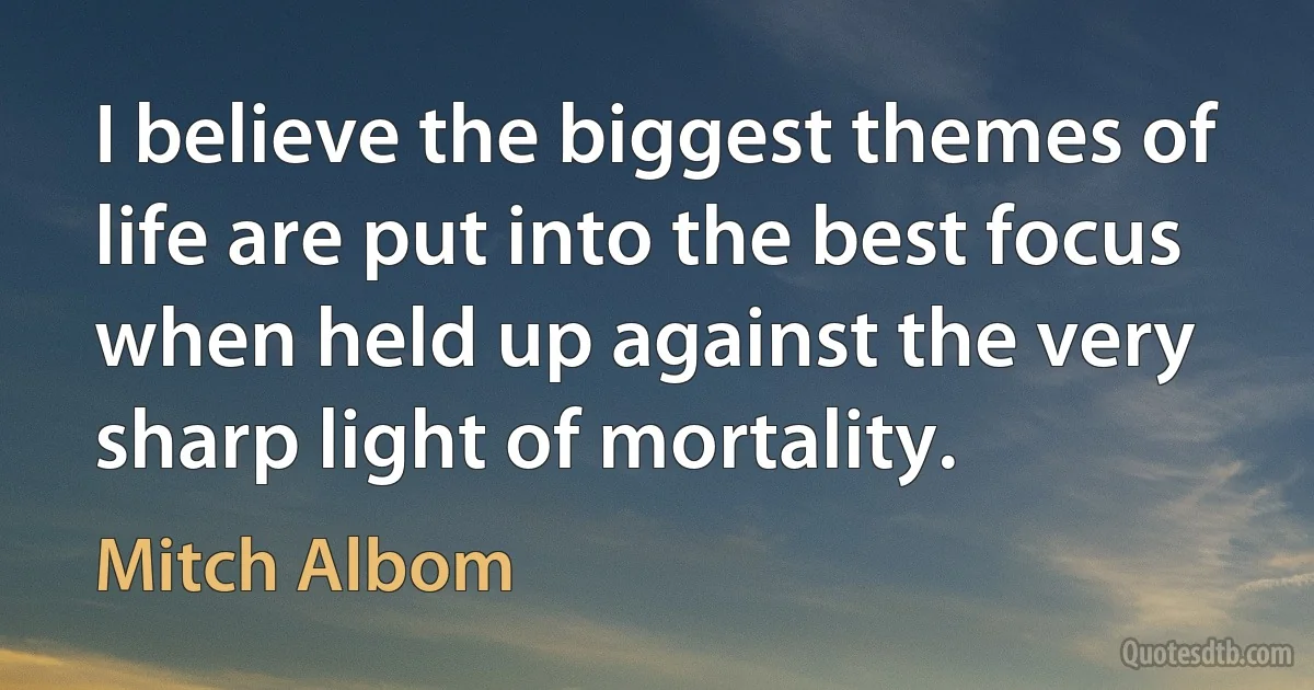 I believe the biggest themes of life are put into the best focus when held up against the very sharp light of mortality. (Mitch Albom)