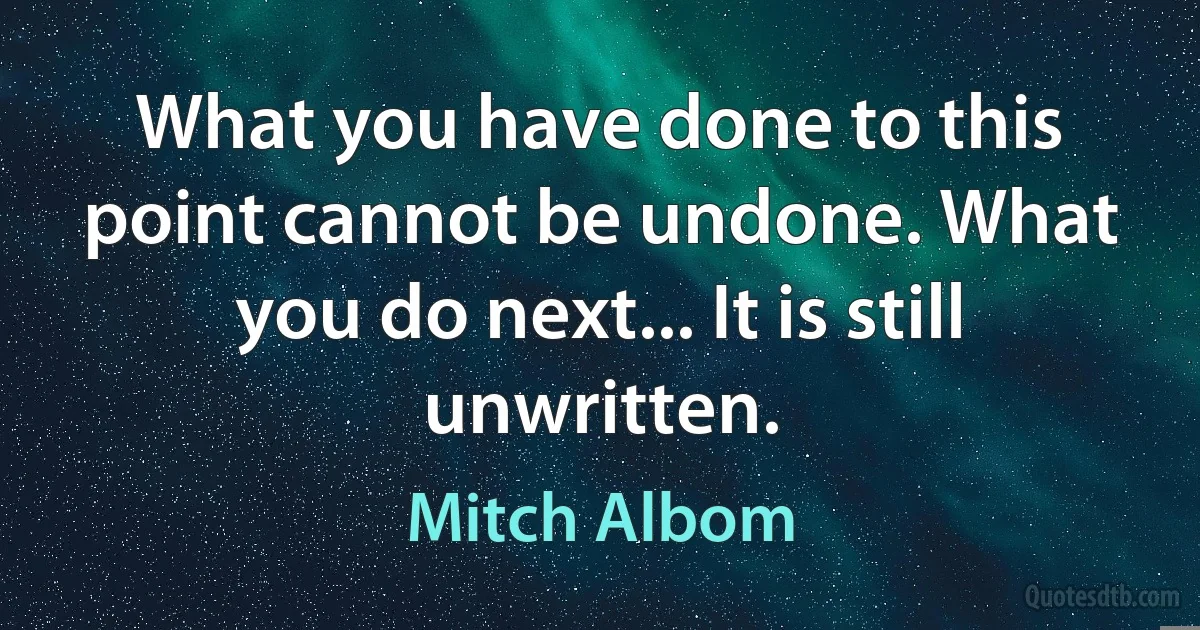 What you have done to this point cannot be undone. What you do next... It is still unwritten. (Mitch Albom)