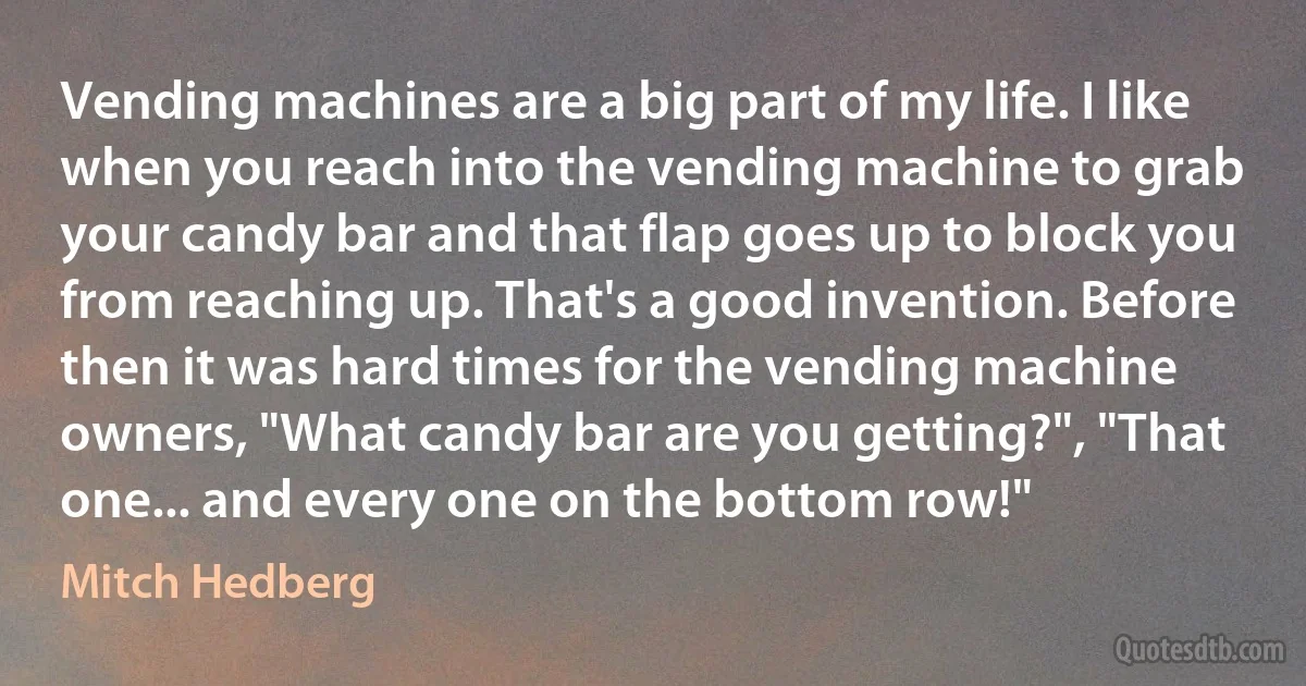 Vending machines are a big part of my life. I like when you reach into the vending machine to grab your candy bar and that flap goes up to block you from reaching up. That's a good invention. Before then it was hard times for the vending machine owners, "What candy bar are you getting?", "That one... and every one on the bottom row!" (Mitch Hedberg)