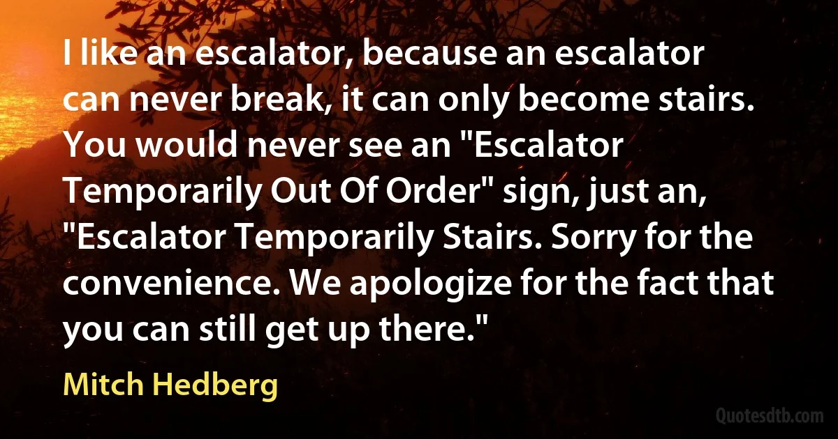 I like an escalator, because an escalator can never break, it can only become stairs. You would never see an "Escalator Temporarily Out Of Order" sign, just an, "Escalator Temporarily Stairs. Sorry for the convenience. We apologize for the fact that you can still get up there." (Mitch Hedberg)