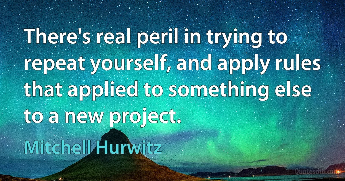 There's real peril in trying to repeat yourself, and apply rules that applied to something else to a new project. (Mitchell Hurwitz)