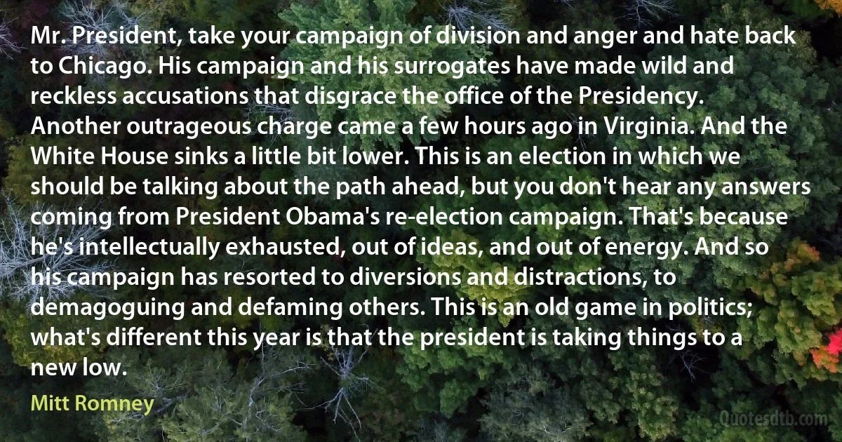 Mr. President, take your campaign of division and anger and hate back to Chicago. His campaign and his surrogates have made wild and reckless accusations that disgrace the office of the Presidency. Another outrageous charge came a few hours ago in Virginia. And the White House sinks a little bit lower. This is an election in which we should be talking about the path ahead, but you don't hear any answers coming from President Obama's re-election campaign. That's because he's intellectually exhausted, out of ideas, and out of energy. And so his campaign has resorted to diversions and distractions, to demagoguing and defaming others. This is an old game in politics; what's different this year is that the president is taking things to a new low. (Mitt Romney)