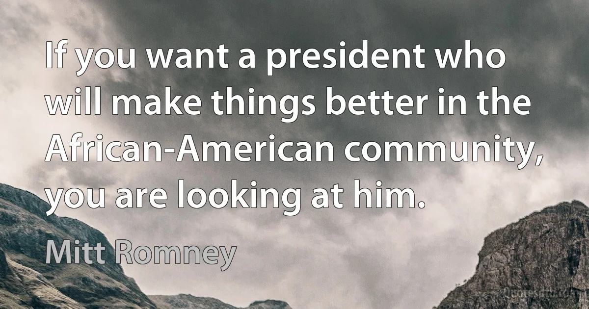 If you want a president who will make things better in the African-American community, you are looking at him. (Mitt Romney)